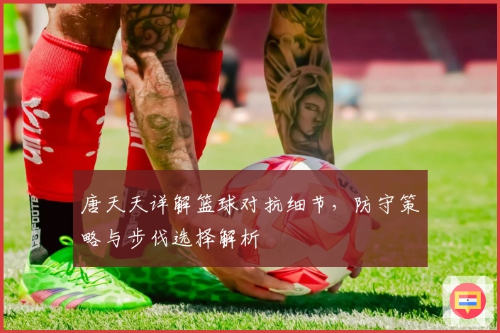 唐天天详解篮球对抗细节，防守策略与步伐选择解析