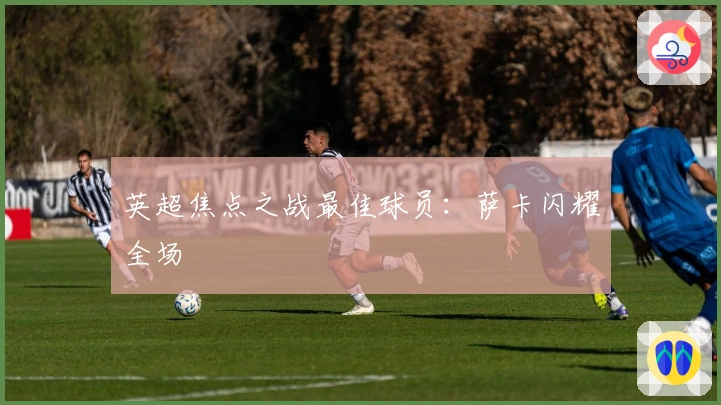 英超焦点之战最佳球员：萨卡闪耀全场