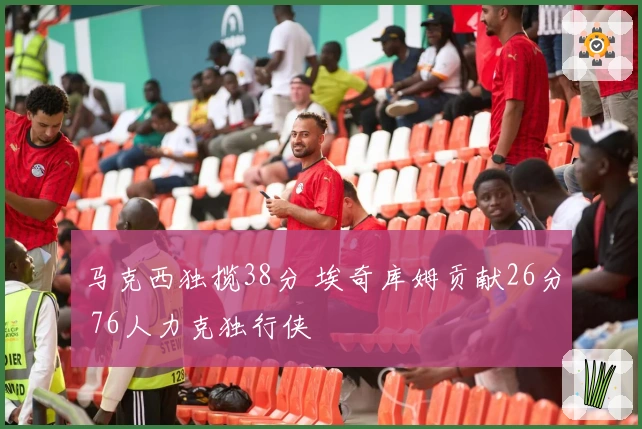 马克西独揽38分 埃奇库姆贡献26分 76人力克独行侠