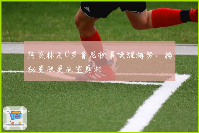 阿莫林用C罗鲁尼轶事唤醒梅努，揭秘曼联更衣室真相