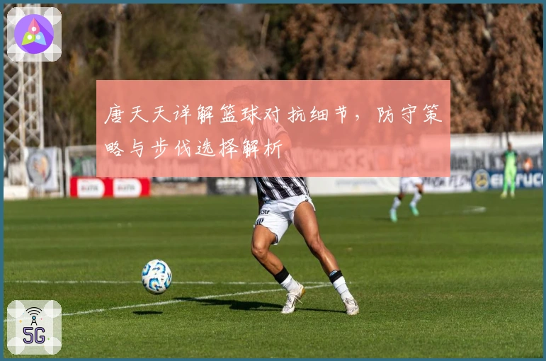 唐天天详解篮球对抗细节，防守策略与步伐选择解析